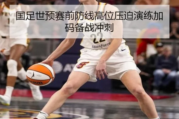 国足世预赛前防线高位压迫演练加码备战冲刺
