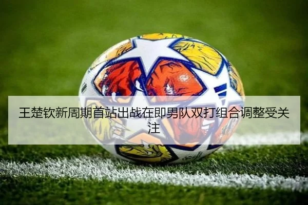 王楚钦新周期首站出战在即男队双打组合调整受关注